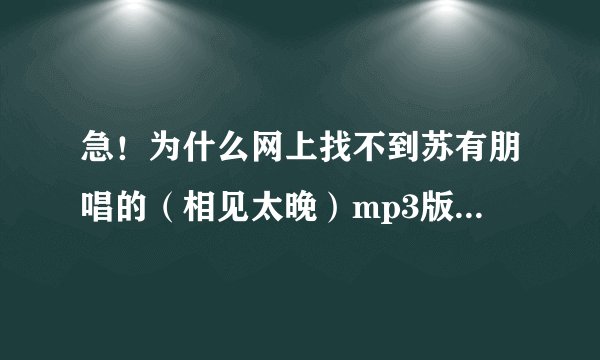 急！为什么网上找不到苏有朋唱的（相见太晚）mp3版本？要正式完整版的！不要电视录音或现场录音！酷狗...