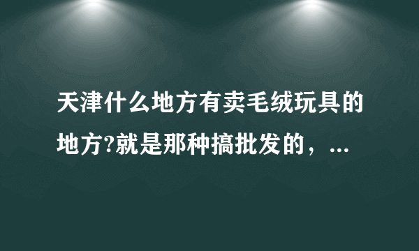 天津什么地方有卖毛绒玩具的地方?就是那种搞批发的，或者说玩具城之类的地方？