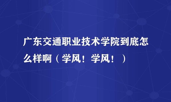 广东交通职业技术学院到底怎么样啊（学风！学风！）