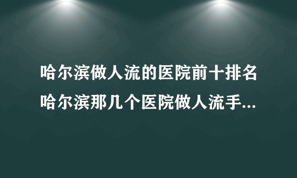 哈尔滨做人流的医院前十排名哈尔滨那几个医院做人流手术最好？