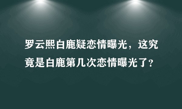 罗云熙白鹿疑恋情曝光，这究竟是白鹿第几次恋情曝光了？