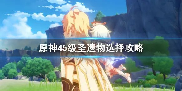 《原神》圣遗物45级后怎么刷？45级圣遗物选择攻略