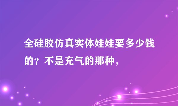 全硅胶仿真实体娃娃要多少钱的？不是充气的那种，