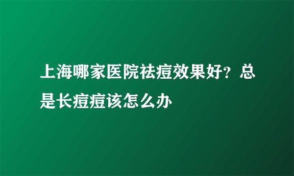 上海哪家医院祛痘效果好？总是长痘痘该怎么办