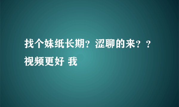 找个妹纸长期？涩聊的来？？视频更好 我