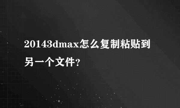 20143dmax怎么复制粘贴到另一个文件？