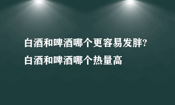 白酒和啤酒哪个更容易发胖?白酒和啤酒哪个热量高