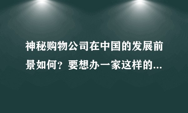神秘购物公司在中国的发展前景如何？要想办一家这样的公司需要什么条件，有哪些细节是需要注意的。