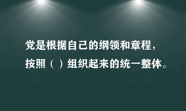 党是根据自己的纲领和章程，按照（）组织起来的统一整体。