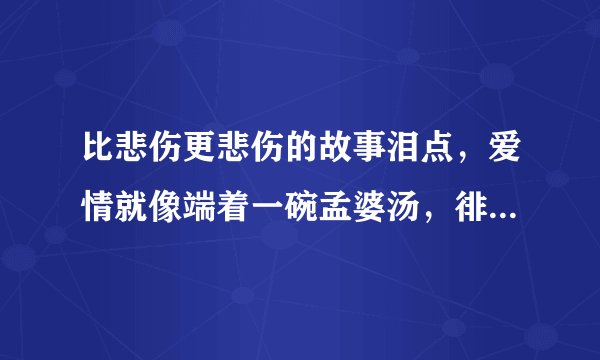 比悲伤更悲伤的故事泪点，爱情就像端着一碗孟婆汤，徘徊在奈何桥