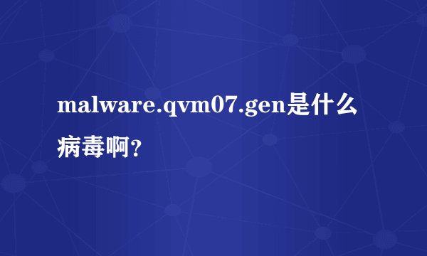 malware.qvm07.gen是什么病毒啊？