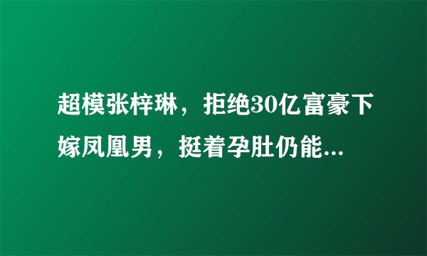超模张梓琳，拒绝30亿富豪下嫁凤凰男，挺着孕肚仍能艳压奚梦瑶