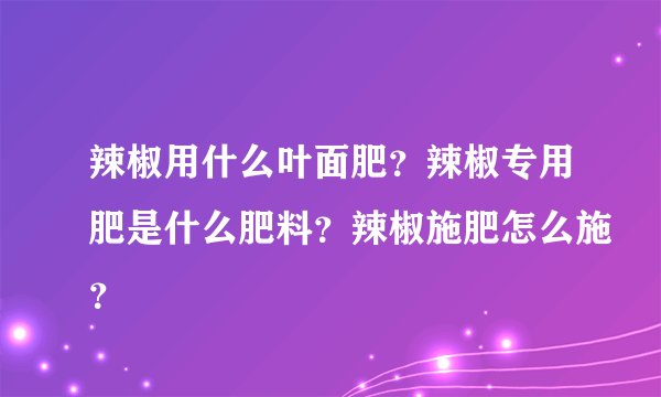 辣椒用什么叶面肥？辣椒专用肥是什么肥料？辣椒施肥怎么施？