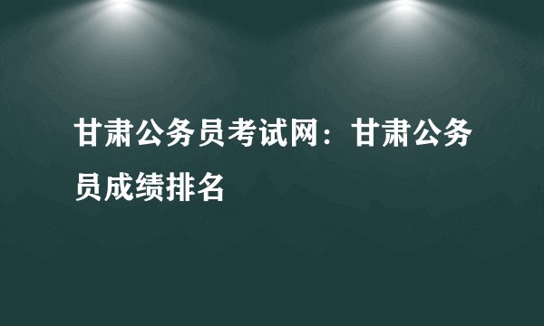 甘肃公务员考试网：甘肃公务员成绩排名