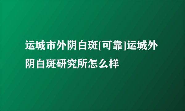运城市外阴白斑[可靠]运城外阴白斑研究所怎么样