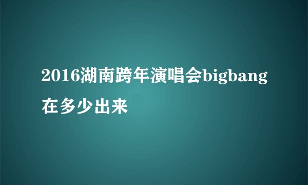 2016湖南跨年演唱会bigbang在多少出来