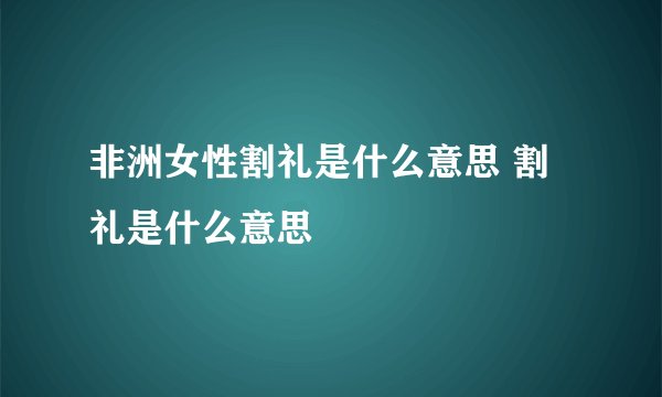 非洲女性割礼是什么意思 割礼是什么意思