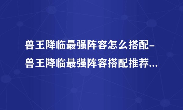 兽王降临最强阵容怎么搭配-兽王降临最强阵容搭配推荐2023