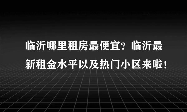 临沂哪里租房最便宜？临沂最新租金水平以及热门小区来啦！
