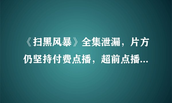 《扫黑风暴》全集泄漏，片方仍坚持付费点播，超前点播再惹争议，你怎么看？