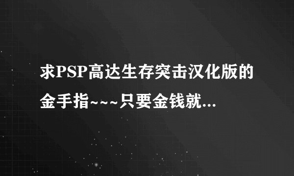 求PSP高达生存突击汉化版的金手指~~~只要金钱就可以了！！！刷的我吐血了！是汉化版的金手指！！！