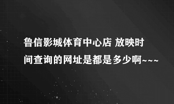 鲁信影城体育中心店 放映时间查询的网址是都是多少啊~~~
