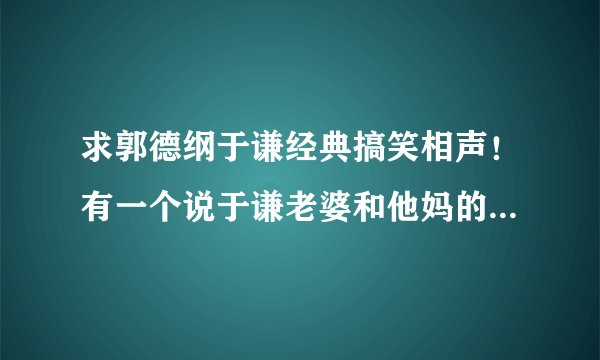 求郭德纲于谦经典搞笑相声！有一个说于谦老婆和他妈的那段叫什么？