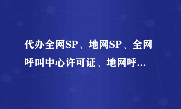 代办全网SP、地网SP、全网呼叫中心许可证、地网呼叫中心许可证？