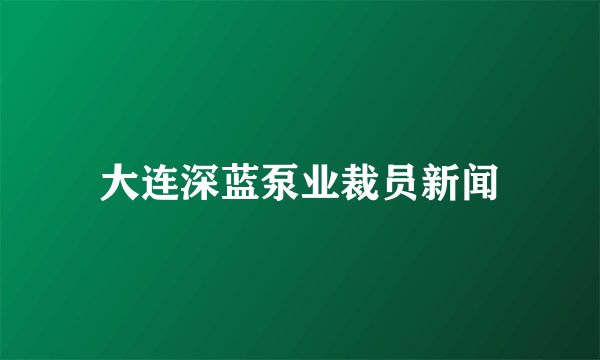 大连深蓝泵业裁员新闻