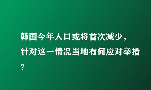 韩国今年人口或将首次减少，针对这一情况当地有何应对举措？