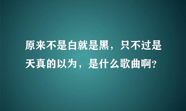 原来不是白就是黑，只不过是天真的以为，是什么歌曲啊？
