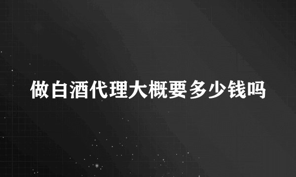 做白酒代理大概要多少钱吗