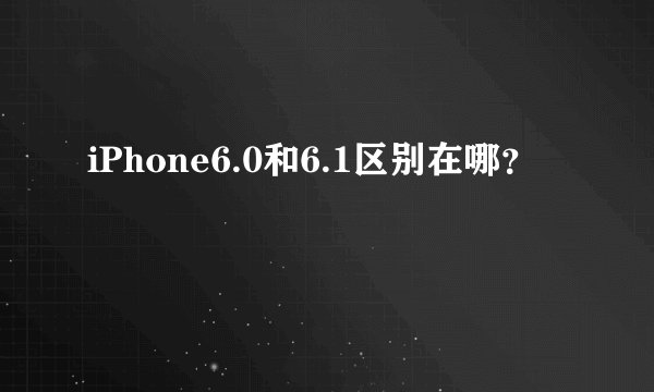 iPhone6.0和6.1区别在哪？