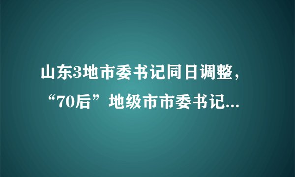 山东3地市委书记同日调整，“70后”地级市市委书记增至4名
