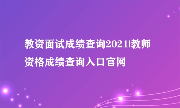 教资面试成绩查询2021|教师资格成绩查询入口官网