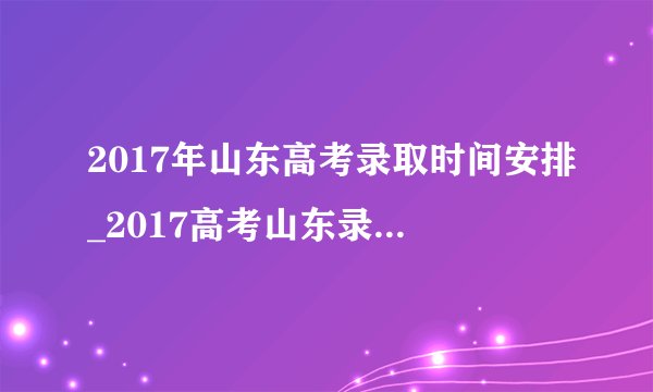 2017年山东高考录取时间安排_2017高考山东录取结果查询时间