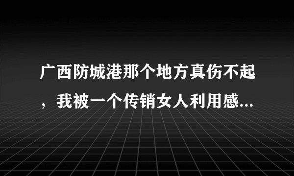 广西防城港那个地方真伤不起，我被一个传销女人利用感情骗我和她一起做传销 ，真是伤了心又伤了感情