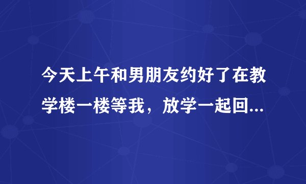 今天上午和男朋友约好了在教学楼一楼等我，放学一起回家，结果忘记了