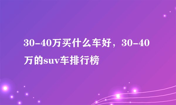 30-40万买什么车好，30-40万的suv车排行榜