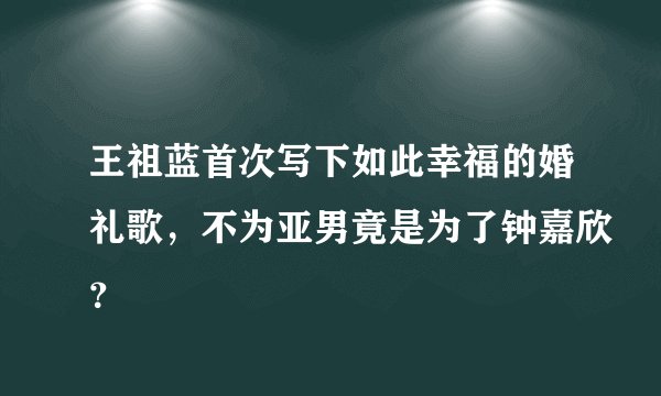 王祖蓝首次写下如此幸福的婚礼歌，不为亚男竟是为了钟嘉欣？