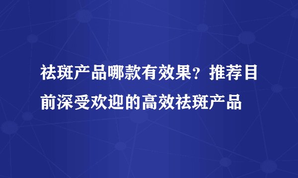 祛斑产品哪款有效果？推荐目前深受欢迎的高效祛斑产品
