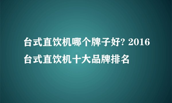 台式直饮机哪个牌子好? 2016台式直饮机十大品牌排名