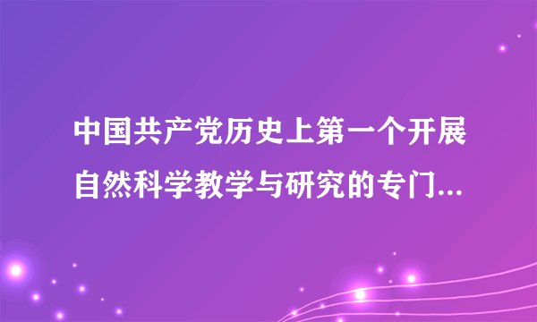 中国共产党历史上第一个开展自然科学教学与研究的专门机构是(