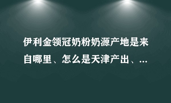 伊利金领冠奶粉奶源产地是来自哪里、怎么是天津产出、哪个产地的好