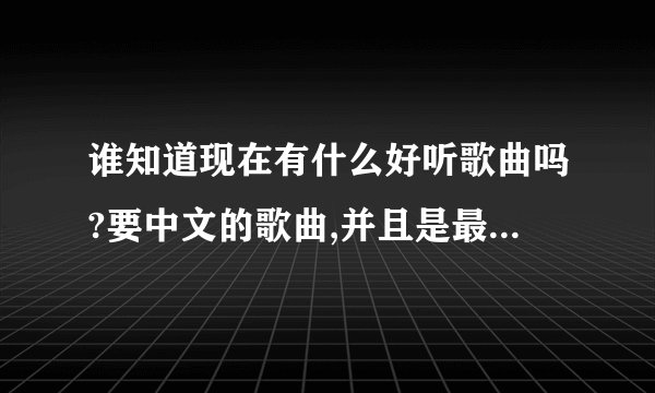 谁知道现在有什么好听歌曲吗?要中文的歌曲,并且是最好听的哦,谢谢啦!