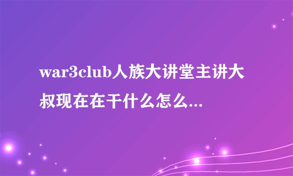 war3club人族大讲堂主讲大叔现在在干什么怎么见不到他了好怀念大叔
