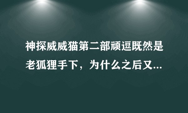 神探威威猫第二部顽逗既然是老狐狸手下，为什么之后又要帮威威猫？