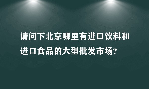 请问下北京哪里有进口饮料和进口食品的大型批发市场？