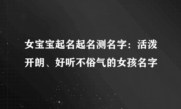 女宝宝起名起名测名字：活泼开朗、好听不俗气的女孩名字
