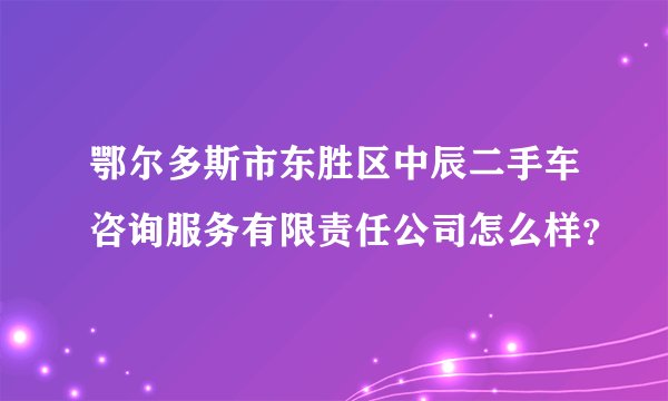 鄂尔多斯市东胜区中辰二手车咨询服务有限责任公司怎么样？